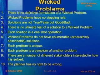 Wicked Problems There is no definitive formulation of a Wicked Problem. Wicked Problems have no stopping rule. Solutions are not True/False but Good/Bad. There is no ultimate test of a solution to a Wicked Problem. Each solution is a one shot operation. Wicked Problems do not have enumerable (exhaustively describable) solutions. Each problem is unique. Each problem is a symptom of another problem. There are a number of different stakeholders interested in how it is solved. The planner has no right to be wrong . Rittel & Webber, (1973) 