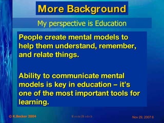 More Background My perspective is Education People create mental models to help them understand, remember, and relate things. Ability to communicate mental models is key in education – it’s one of the most important tools for learning. 