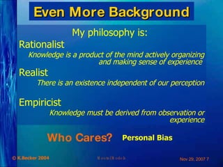 Even More Background My philosophy is:  Rationalist Knowledge is a product of the mind actively organizing and making sense of experience  Realist  There is an existence independent of our perception Empiricist  Knowledge must be derived from observation or experience Who Cares? Personal Bias 