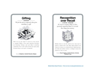 Gifting                                                         Recognition
                        PersuAsion
    We feel the need to reciprocate when given
                                                                                    over Recall
                                                                                          At tention / PersuAsion
               something as a gift.                                            It’s easier to recognize things we have
                                                                              previously experienced than it is to recall
                                                                                      those things from memory.




What can you give away? It could be a free account
or upgrade. Maybe a free report (personal informatics
                                                                         Multiple choice or one-click options are an easy way for
are interesting). Perhaps a gift card. Make it something
                                                                         people to interact with a site. When asking people to list
unexpected. And if other similar services are giving away
                                                                         things from memory, try complementing (or replacing) empty
the same thing, it’s not a gift—it’s expected.
                                                                         form fields with defined, random or intelligent choices that
                                                                         people can click on or rate.

                                                                            See also: Visual Imagery, Limited Choices, Contrast,
      See also: Delighters, Variable Rewards, Badges                                          Feedback Loop




                                                            Mental Notes Sneak Preview | Find out more at www.getmentalnotes.com
 