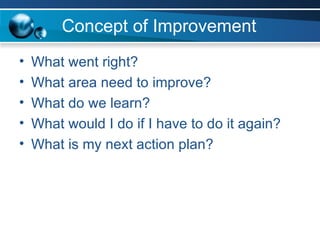 Concept of Improvement What went right? What area need to improve? What do we learn? What would I do if I have to do it again? What is my next action plan? 