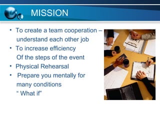 MISSION To create a team cooperation – understand each other job  To increase efficiency Of the steps of the event Physical Rehearsal Prepare you mentally for many conditions “  What if”  