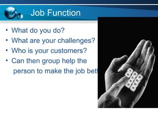 Job Function What do you do? What are your challenges? Who is your customers?  Can then group help the person to make the job better? 