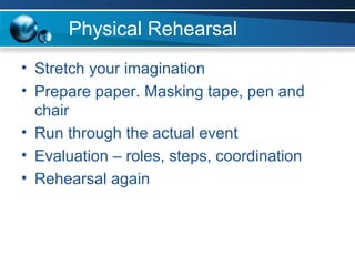 Physical Rehearsal Stretch your imagination Prepare paper. Masking tape, pen and chair Run through the actual event Evaluation – roles, steps, coordination Rehearsal again 