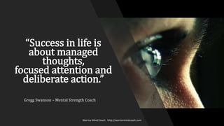 “Success in life is
about managed
thoughts,
focused attention and
deliberate action.”
Warrior Mind Coach http://warriormindcoach.com
Gregg Swanson – Mental Strength Coach
 