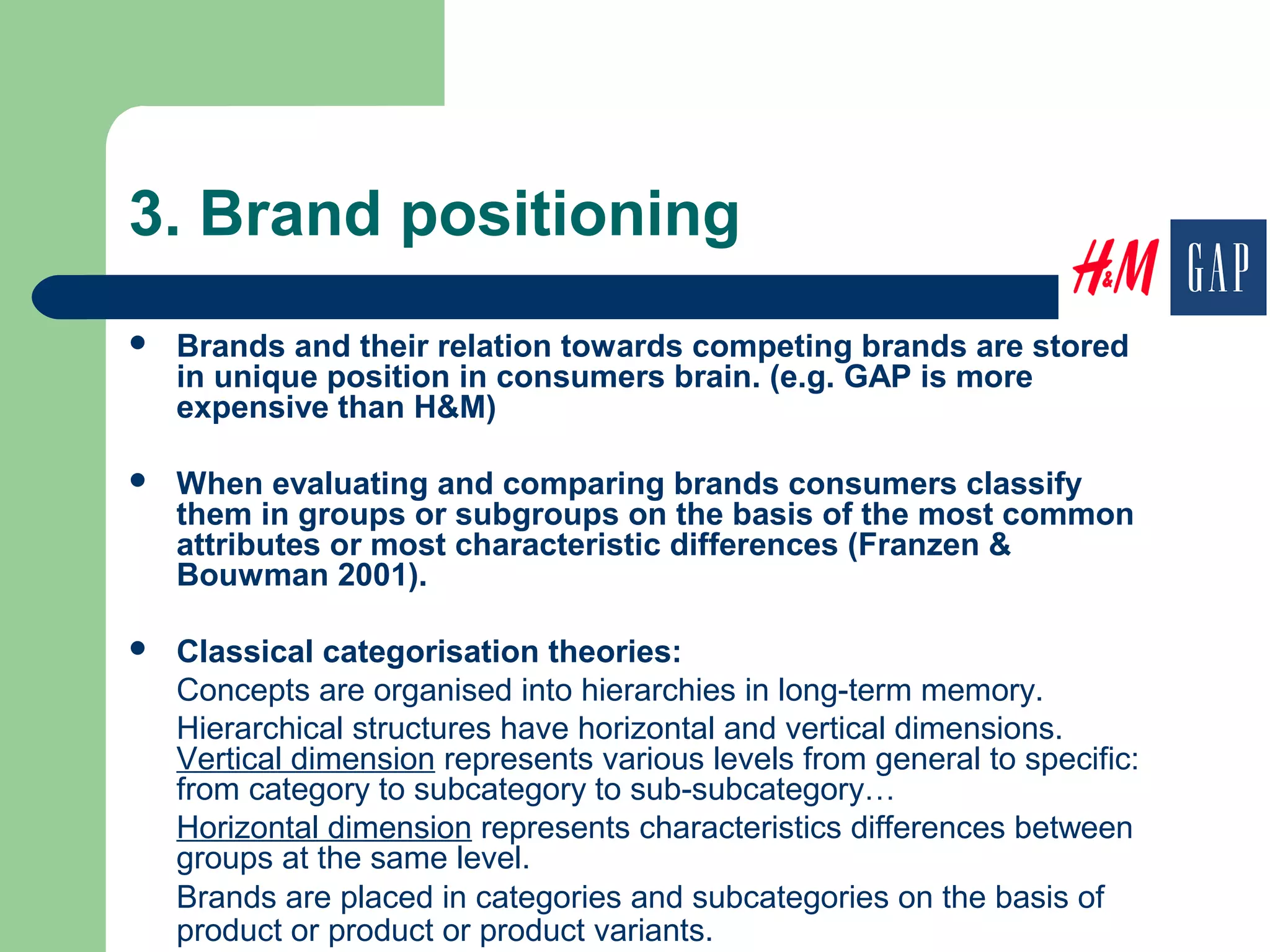 3. Brand positioning
 Brands and their relation towards competing brands are stored
in unique position in consumers brain. (e.g. GAP is more
expensive than H&M)
 When evaluating and comparing brands consumers classify
them in groups or subgroups on the basis of the most common
attributes or most characteristic differences (Franzen &
Bouwman 2001).
 Classical categorisation theories:
Concepts are organised into hierarchies in long-term memory.
Hierarchical structures have horizontal and vertical dimensions.
Vertical dimension represents various levels from general to specific:
from category to subcategory to sub-subcategory…
Horizontal dimension represents characteristics differences between
groups at the same level.
Brands are placed in categories and subcategories on the basis of
product or product or product variants.
 