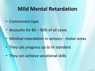 Mild Mental Retardation
• Commonest type
• Accounts for 85 – 90% of all cases
• Minimal retardation in sensory - motor areas
• They can progress up to VI standard
• They can achieve vocational skills
 