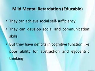 Mild Mental Retardation (Educable)
• They can achieve social self-sufficiency
• They can develop social and communication
skills
• But they have deficits in cognitive function like
poor ability for abstraction and egocentric
thinking
 