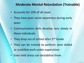 Moderate Mental Retardation (Trainable)
• Accounts for 10% of all cases
• They have poor social awareness during early
years
• Communication skills develop very slowly in
these individuals
• They drop out of school after 2nd Grade
• They can be trained to perform semi skilled
or unskilled work under supervision
• Even mild stress can destabilize them.
 