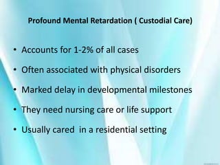 Profound Mental Retardation ( Custodial Care)
• Accounts for 1-2% of all cases
• Often associated with physical disorders
• Marked delay in developmental milestones
• They need nursing care or life support
• Usually cared in a residential setting
 