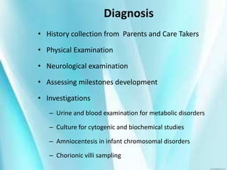 Diagnosis
• History collection from Parents and Care Takers
• Physical Examination
• Neurological examination
• Assessing milestones development
• Investigations
– Urine and blood examination for metabolic disorders
– Culture for cytogenic and biochemical studies
– Amniocentesis in infant chromosomal disorders
– Chorionic villi sampling
 