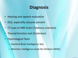 Diagnosis
• Hearing and speech evaluation
• EEG, especially seizures present
• CT scan or MRI brain (Tuberous sclerosis)
• Thyroid function test (Cretinism)
• Psychological Tests
– Stanford Binet Intelligence Test
– Wechsler Intelligence Scale for Children (WISC)
 