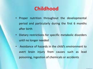 Childhood
• Proper nutrition throughout the developmental
period and particularly during the first 6 months
after birth
• Dietary restrictions for specific metabolic disorders
until no longer needed
• Avoidance of hazards in the child’s environment to
avert brain injury from causes such as lead
poisoning, ingestion of chemicals or accidents
 
