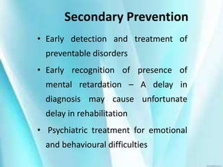 Secondary Prevention
• Early detection and treatment of
preventable disorders
• Early recognition of presence of
mental retardation – A delay in
diagnosis may cause unfortunate
delay in rehabilitation
• Psychiatric treatment for emotional
and behavioural difficulties
 