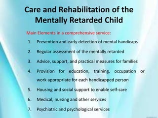 Care and Rehabilitation of the
Mentally Retarded Child
Main Elements in a comprehensive service:
1. Prevention and early detection of mental handicaps
2. Regular assessment of the mentally retarded
3. Advice, support, and practical measures for families
4. Provision for education, training, occupation or
work appropriate for each handicapped person
5. Housing and social support to enable self-care
6. Medical, nursing and other services
7. Psychiatric and psychological services
 
