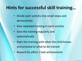 Hints for successful skill training…
• Divide each activity into small steps and
demonstrate
• Give repeated training in each activity
• Give the training regularly and
systematically
• Start the training with what the child knows
and proceed to what to be trained
• Reward his effort / task achievement
 