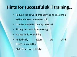 Hints for successful skill training…
• Reduce the reward gradually as he masters a
skill and move on to next skill
• Use the available training material
• Sibling relationship – learning
• No age limit for training
• Periodically assess the child
(Once in 6 months)
• Child learns very slowly
 