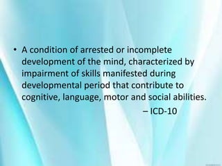 • A condition of arrested or incomplete
development of the mind, characterized by
impairment of skills manifested during
developmental period that contribute to
cognitive, language, motor and social abilities.
– ICD-10
 