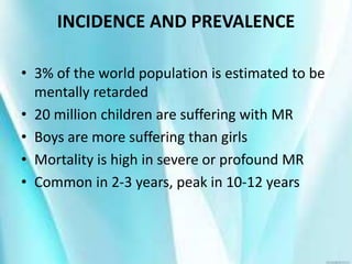 INCIDENCE AND PREVALENCE
• 3% of the world population is estimated to be
mentally retarded
• 20 million children are suffering with MR
• Boys are more suffering than girls
• Mortality is high in severe or profound MR
• Common in 2-3 years, peak in 10-12 years
 