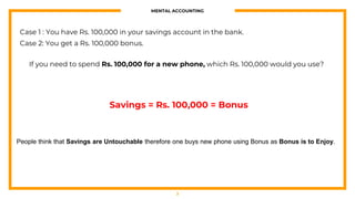 MENTAL ACCOUNTING
3
Case 1 : You have Rs. 100,000 in your savings account in the bank.
Case 2: You get a Rs. 100,000 bonus.
If you need to spend Rs. 100,000 for a new phone, which Rs. 100,000 would you use?
Savings = Rs. 100,000 = Bonus
People think that Savings are Untouchable therefore one buys new phone using Bonus as Bonus is to Enjoy.
 