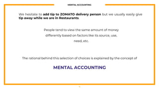 MENTAL ACCOUNTING
4
We hesitate to add tip to ZOMATO delivery person but we usually easily give
tip away while we are in Restaurants.
People tend to view the same amount of money
differently based on factors like its source, use,
need, etc.
The rational behind this selection of choices is explained by the concept of
MENTAL ACCOUNTING
 