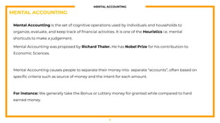 MENTAL ACCOUNTING
Mental Accounting is the set of cognitive operations used by individuals and households to
organize, evaluate, and keep track of financial activities. It is one of the Heuristics i.e. mental
shortcuts to make a judgement.
Mental Accounting was proposed by Richard Thaler. He has Nobel Prize for his contribution to
Economic Sciences.
Mental Accounting causes people to separate their money into separate “accounts”, often based on
specific criteria such as source of money and the intent for each amount.
For instance: We generally take the Bonus or Lottery money for granted while compared to hard
earned money.
5
MENTAL ACCOUNTING
 