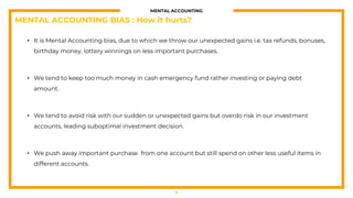 MENTAL ACCOUNTING
• It is Mental Accounting bias, due to which we throw our unexpected gains i.e. tax refunds, bonuses,
birthday money, lottery winnings on less important purchases.
• We tend to keep too much money in cash emergency fund rather investing or paying debt
amount.
• We tend to avoid risk with our sudden or unexpected gains but overdo risk in our investment
accounts, leading suboptimal investment decision.
• We push away important purchase from one account but still spend on other less useful items in
different accounts.
7
MENTAL ACCOUNTING BIAS : How it hurts?
 