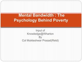 Input of
Knowledge@Wharton
By
Col Mukteshwar Prasad(Retd)
Mental Bandwidth : The
Psychology Behind Poverty
 