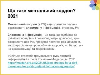 Що таке ментальний кордон?
2021
Ментальний кордон (з РФ) – це здатність людини
розпізнавати зловмисну інформацію, створену РФ
Зловмисна інформація – це така, що підбиває до
руйнівної поведінки і повної недовіри до всього, крім
джерела та або РФ, просуває постійне розчарування,
заохочує рішення про особисте здоров’я, які базуються
на дезінформації та теоріях змови.
«Спільна стратегія громадського руху протидії
інформаційній агресії Російської Федерації». 2021
https://maidan.org.ua/2021/08/joint-strategy-for-a-civil-
movement-to-resist-russian-information-aggression/
 
