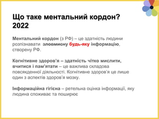 Що таке ментальний кордон?
2022
Ментальний кордон (з РФ) – це здатність людини
розпізнавати зловмисну будь-яку інформацію,
створену РФ.
Когнітивне здоров’я – здатність чітко мислити,
вчитися і пам’ятати – це важлива складова
повсякденної діяльності. Когнітивне здоров’я це лише
один з аспектів здоров’я мозку.
Інформаційна гігієна – ретельна оцінка інформації, яку
людина споживає та поширює
 