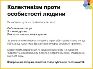 Як часто ви чули чи самі говорили таке:
Собственно говоря
Я лично думаю
Ето ваша личная точка зрения
За вмовчанням людина «русского міра» або «совка» каже не від
себе, а від колектива. Це закладено через соціальні практики.
Колективізм закріплений як «русская ценность» в пункті 91
“Стратегии национальной безопасности Российской Федерации”
від 2021 року.
Заперечення західних цінностей стало публічною політикою РФ.
Колективізм проти
особистості людини
 