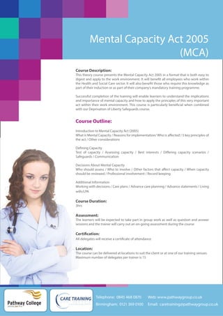 Mental Capacity Act 2005
(MCA)
Course Description:
This theory course presents the Mental Capacity Act 2005 in a format that is both easy to
digest and apply to the work environment. It will benefit all employees who work within
the Health and Social Care sector. It will also benefit those who require this knowledge as
part of their induction or as part of their company’s mandatory training programme.
Successful completion of the training will enable learners to understand the implications
and importance of mental capacity and how to apply the principles of this very important
act within their work environment. This course is particularly beneficial when combined
with our Deprivation of Liberty Safeguards course.

Course Outline:
Introduction to Mental Capacity Act (2005)
What is Mental Capacity / Reasons for implementation/ Who is affected / 5 key principles of
the act / Other considerations
Defining Capacity
Test of capacity / Assessing capacity / Best interests / Differing capacity scenarios /
Safeguards / Communication
Decisions About Mental Capacity
Who should assess / Who to involve / Other factors that affect capacity / When capacity
should be reviewed / Professional involvement / Record keeping
Additional Information
Working with decisions / Care plans / Advance care planning / Advance statements / Living
wills/LPA

Course Duration:
3hrs

Assessment:
The learners will be expected to take part in group work as well as question and answer
sessions and the trainer will carry out an on-going assessment during the course

Certification:
All delegates will receive a certificate of attendance

Location:
The course can be delivered at locations to suit the client or at one of our training venues
Maximum number of delegates per trainer is 15

Telephone: 0845 468 0870

Pathway College
putting you first

Web: www.pathwaygroup.co.uk

Birmingham: 0121 369 0100

Email: caretraining@pathwaygroup.co.uk

 