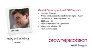 Mental Capacity Act and DOLS update 
•Life after Cheshire… 
•Article 5 in European Court of Human Rights – Austin 
•Deprivation of Liberty by Police – ZH 
•DOLS case – EM 
•Medical treatment – re E (anorexia) 
•Inherent jurisdiction - DL 
•News and resources  