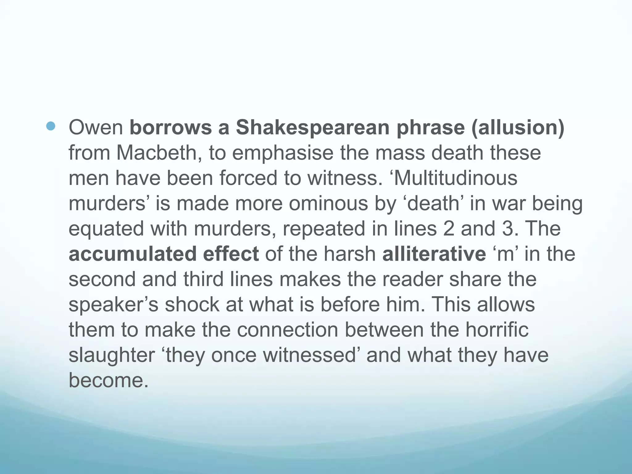 Owen borrows a Shakespearean phrase (allusion)
from Macbeth, to emphasise the mass death these
men have been forced to witness. ‘Multitudinous
murders’ is made more ominous by ‘death’ in war being
equated with murders, repeated in lines 2 and 3. The
accumulated effect of the harsh alliterative ‘m’ in the
second and third lines makes the reader share the
speaker’s shock at what is before him. This allows
them to make the connection between the horrific
slaughter ‘they once witnessed’ and what they have
become.

 