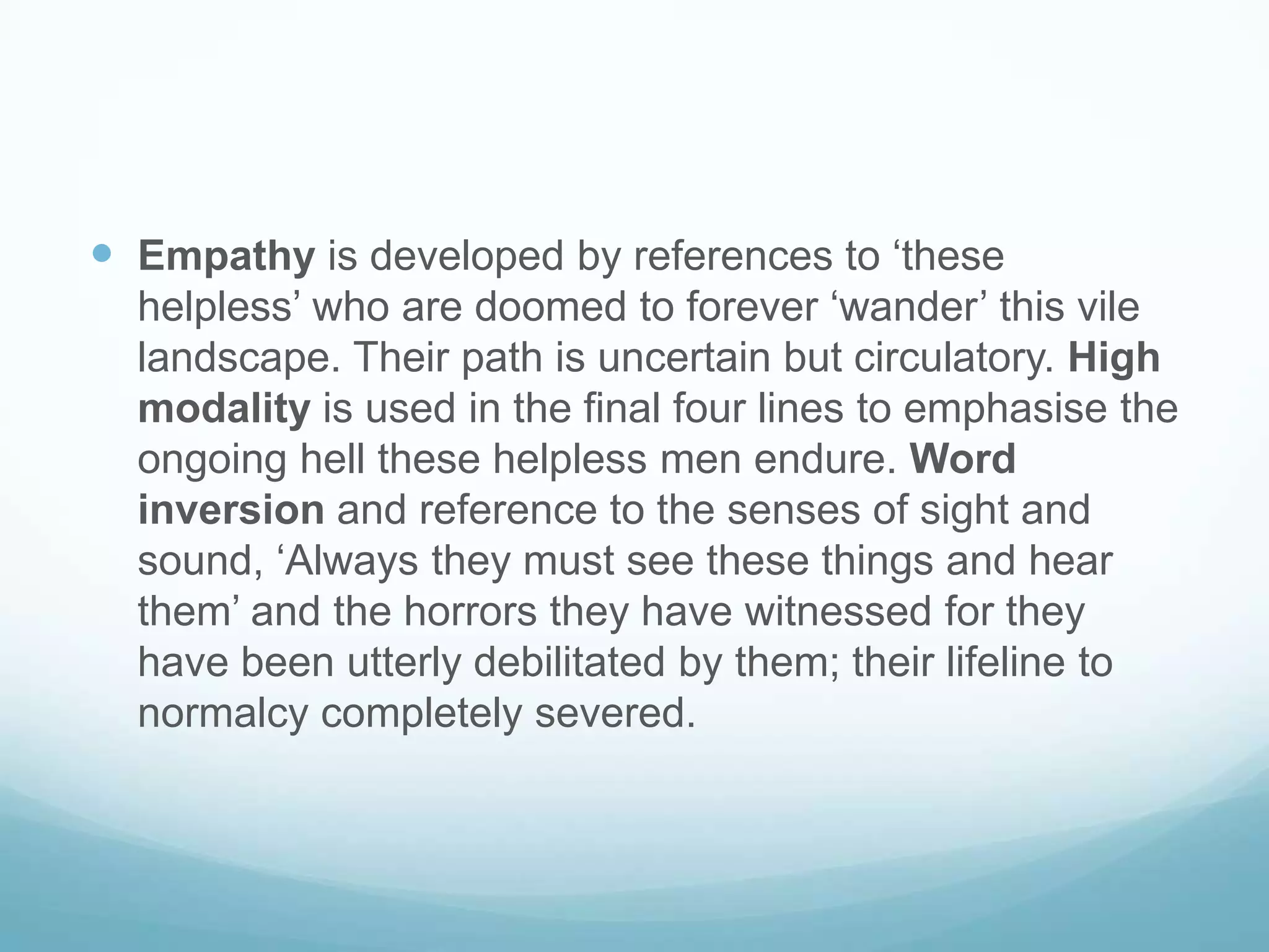  Empathy is developed by references to ‘these
helpless’ who are doomed to forever ‘wander’ this vile
landscape. Their path is uncertain but circulatory. High
modality is used in the final four lines to emphasise the
ongoing hell these helpless men endure. Word
inversion and reference to the senses of sight and
sound, ‘Always they must see these things and hear
them’ and the horrors they have witnessed for they
have been utterly debilitated by them; their lifeline to
normalcy completely severed.

 