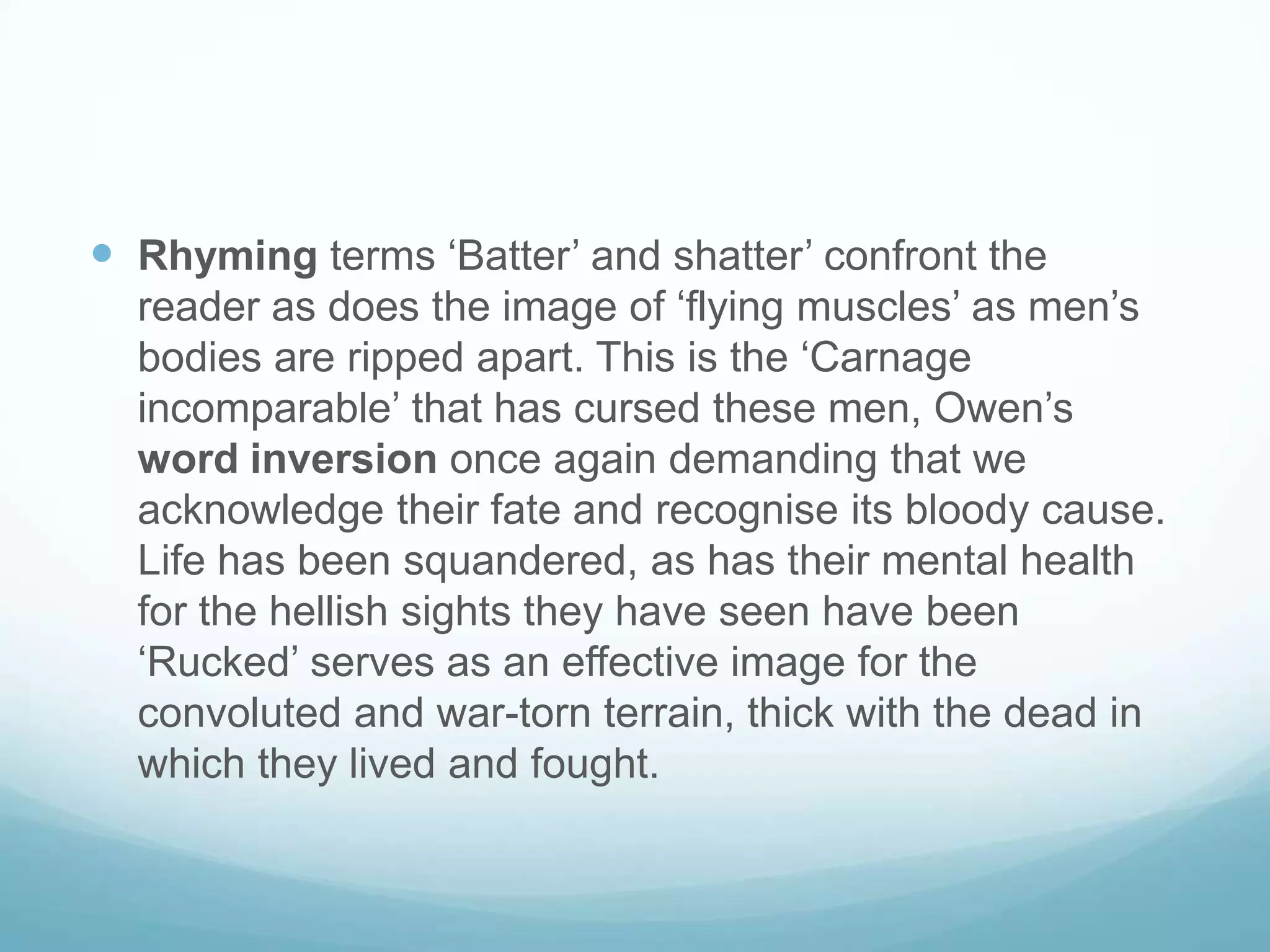  Rhyming terms ‘Batter’ and shatter’ confront the
reader as does the image of ‘flying muscles’ as men’s
bodies are ripped apart. This is the ‘Carnage
incomparable’ that has cursed these men, Owen’s
word inversion once again demanding that we
acknowledge their fate and recognise its bloody cause.
Life has been squandered, as has their mental health
for the hellish sights they have seen have been
‘Rucked’ serves as an effective image for the
convoluted and war-torn terrain, thick with the dead in
which they lived and fought.

 