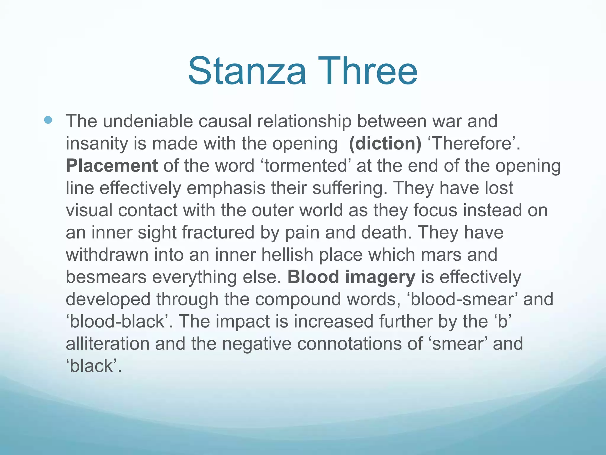 Stanza Three
 The undeniable causal relationship between war and
insanity is made with the opening (diction) ‘Therefore’.
Placement of the word ‘tormented’ at the end of the opening
line effectively emphasis their suffering. They have lost
visual contact with the outer world as they focus instead on
an inner sight fractured by pain and death. They have
withdrawn into an inner hellish place which mars and
besmears everything else. Blood imagery is effectively
developed through the compound words, ‘blood-smear’ and
‘blood-black’. The impact is increased further by the ‘b’
alliteration and the negative connotations of ‘smear’ and
‘black’.

 