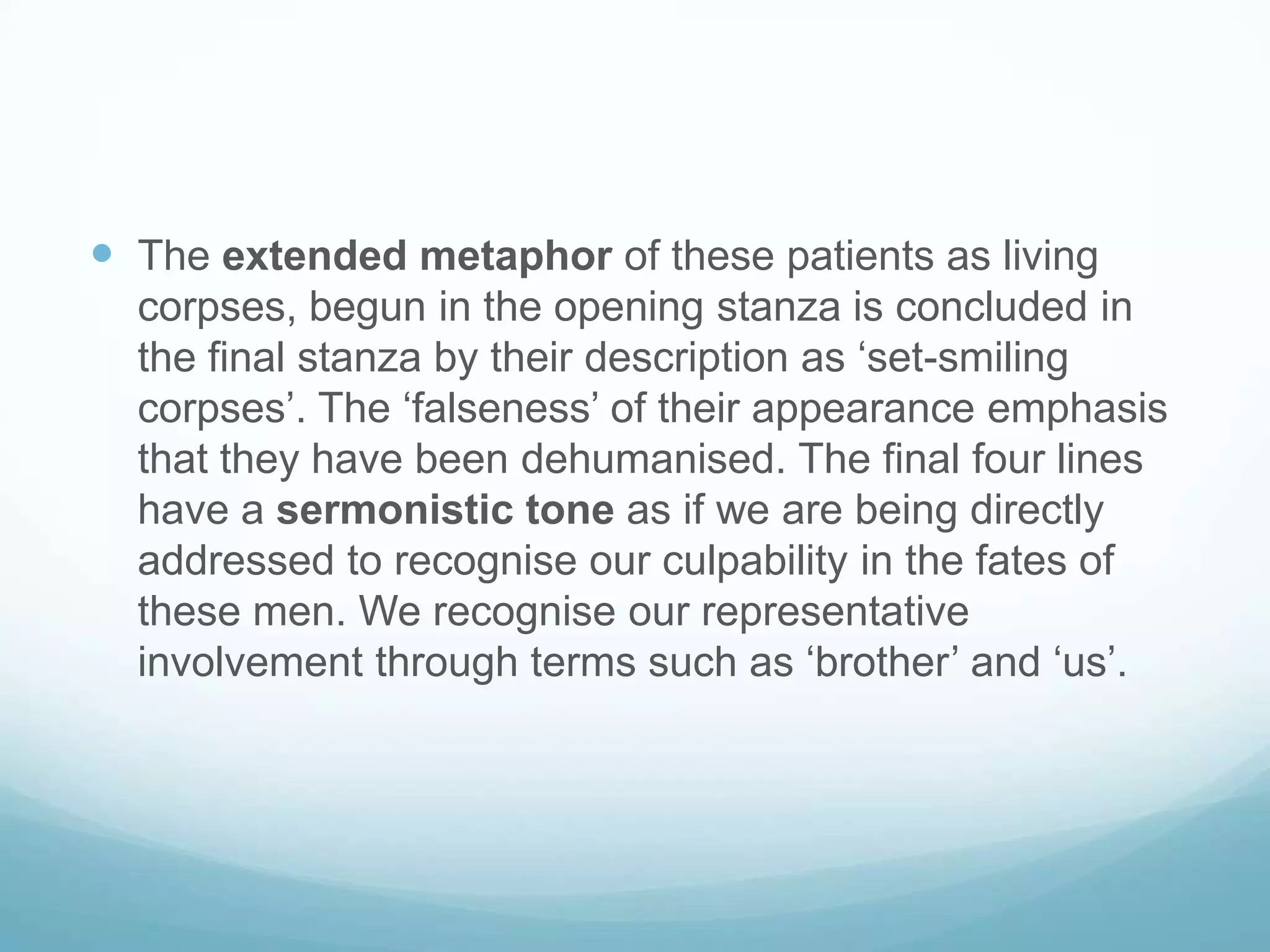  The extended metaphor of these patients as living
corpses, begun in the opening stanza is concluded in
the final stanza by their description as ‘set-smiling
corpses’. The ‘falseness’ of their appearance emphasis
that they have been dehumanised. The final four lines
have a sermonistic tone as if we are being directly
addressed to recognise our culpability in the fates of
these men. We recognise our representative
involvement through terms such as ‘brother’ and ‘us’.

 