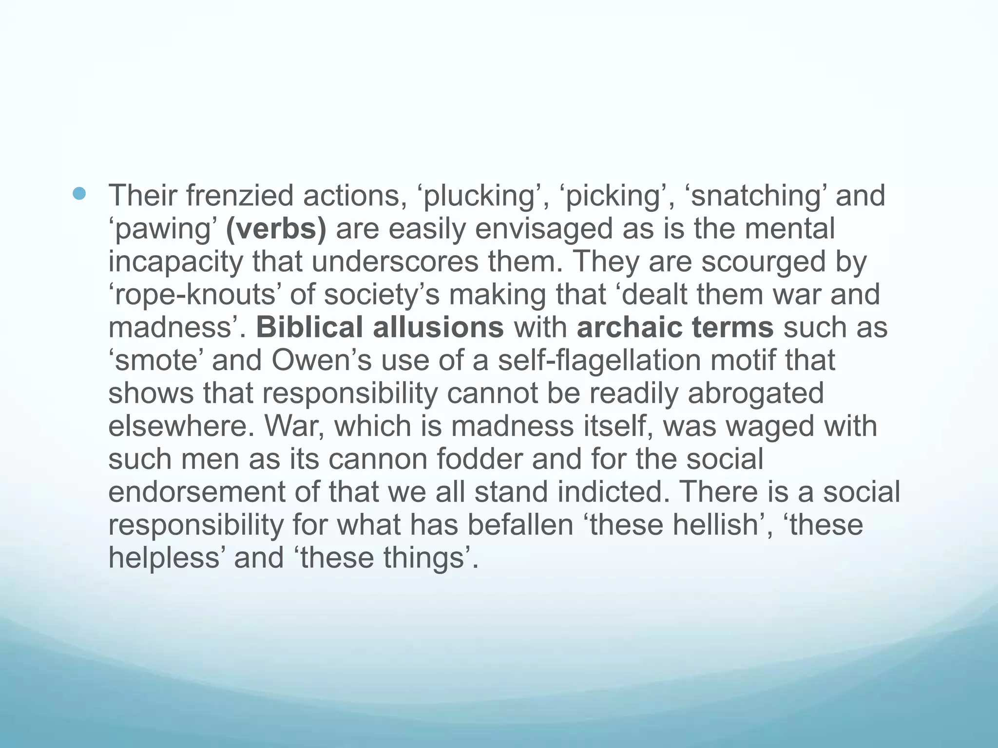  Their frenzied actions, ‘plucking’, ‘picking’, ‘snatching’ and

‘pawing’ (verbs) are easily envisaged as is the mental
incapacity that underscores them. They are scourged by
‘rope-knouts’ of society’s making that ‘dealt them war and
madness’. Biblical allusions with archaic terms such as
‘smote’ and Owen’s use of a self-flagellation motif that
shows that responsibility cannot be readily abrogated
elsewhere. War, which is madness itself, was waged with
such men as its cannon fodder and for the social
endorsement of that we all stand indicted. There is a social
responsibility for what has befallen ‘these hellish’, ‘these
helpless’ and ‘these things’.

 