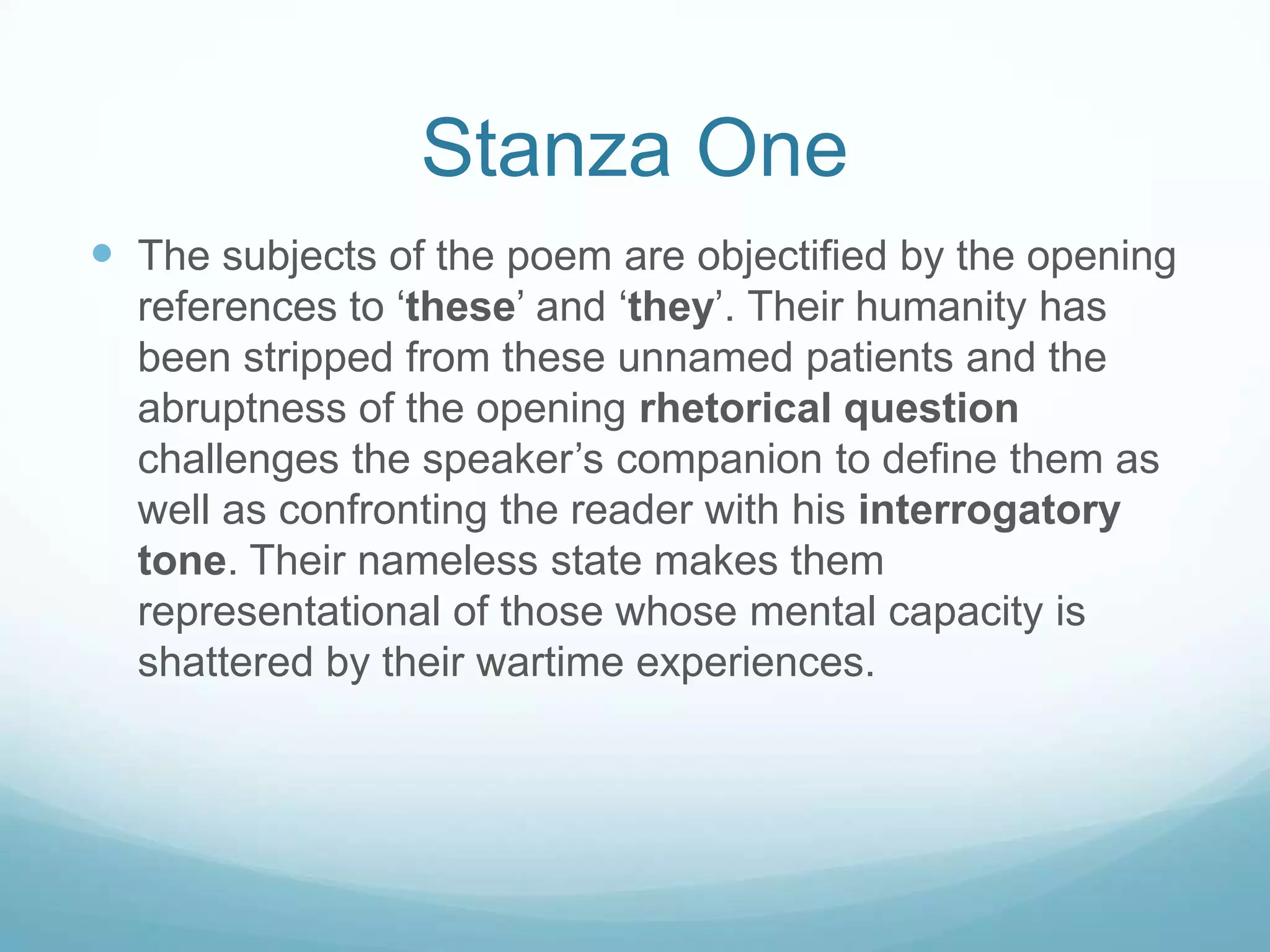 Stanza One
 The subjects of the poem are objectified by the opening
references to ‘these’ and ‘they’. Their humanity has
been stripped from these unnamed patients and the
abruptness of the opening rhetorical question
challenges the speaker’s companion to define them as
well as confronting the reader with his interrogatory
tone. Their nameless state makes them
representational of those whose mental capacity is
shattered by their wartime experiences.

 