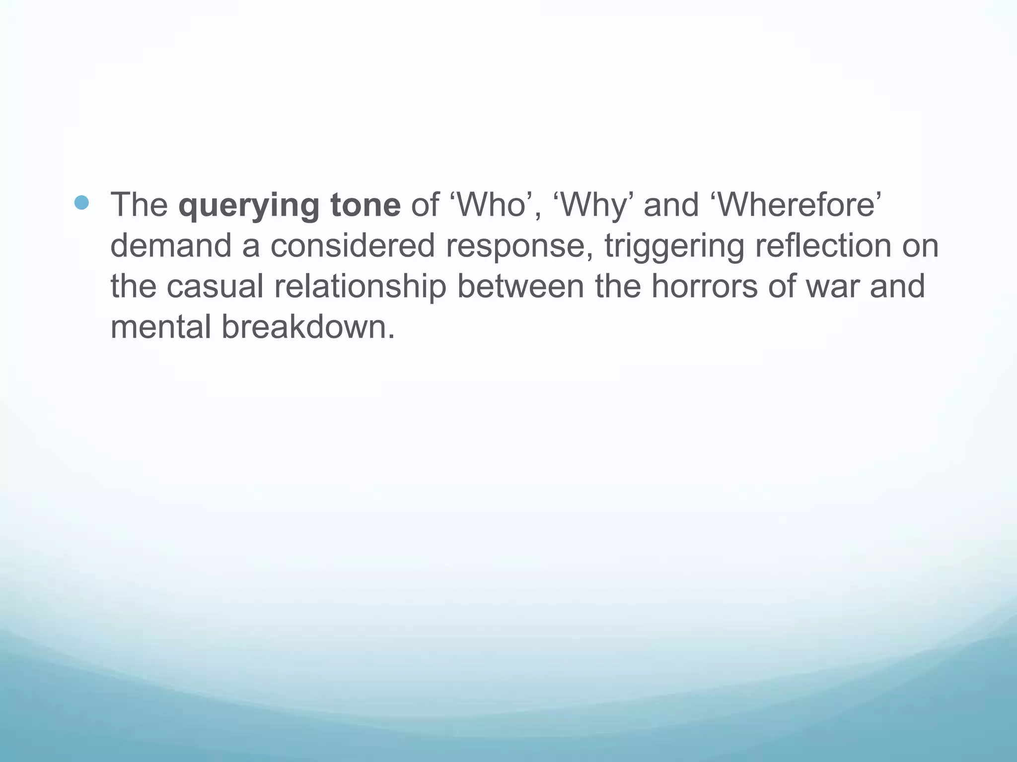  The querying tone of ‘Who’, ‘Why’ and ‘Wherefore’
demand a considered response, triggering reflection on
the casual relationship between the horrors of war and
mental breakdown.

 