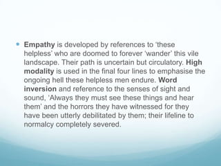  Empathy is developed by references to ‘these
helpless’ who are doomed to forever ‘wander’ this vile
landscape. Their path is uncertain but circulatory. High
modality is used in the final four lines to emphasise the
ongoing hell these helpless men endure. Word
inversion and reference to the senses of sight and
sound, ‘Always they must see these things and hear
them’ and the horrors they have witnessed for they
have been utterly debilitated by them; their lifeline to
normalcy completely severed.

 