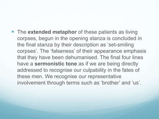  The extended metaphor of these patients as living
corpses, begun in the opening stanza is concluded in
the final stanza by their description as ‘set-smiling
corpses’. The ‘falseness’ of their appearance emphasis
that they have been dehumanised. The final four lines
have a sermonistic tone as if we are being directly
addressed to recognise our culpability in the fates of
these men. We recognise our representative
involvement through terms such as ‘brother’ and ‘us’.

 