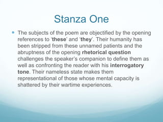 Stanza One
 The subjects of the poem are objectified by the opening
references to ‘these’ and ‘they’. Their humanity has
been stripped from these unnamed patients and the
abruptness of the opening rhetorical question
challenges the speaker’s companion to define them as
well as confronting the reader with his interrogatory
tone. Their nameless state makes them
representational of those whose mental capacity is
shattered by their wartime experiences.

 