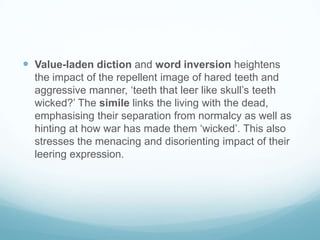  Value-laden diction and word inversion heightens
the impact of the repellent image of hared teeth and
aggressive manner, ‘teeth that leer like skull’s teeth
wicked?’ The simile links the living with the dead,
emphasising their separation from normalcy as well as
hinting at how war has made them ‘wicked’. This also
stresses the menacing and disorienting impact of their
leering expression.

 