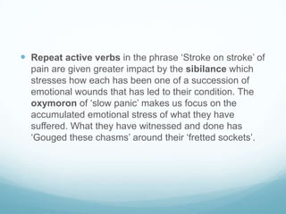  Repeat active verbs in the phrase ‘Stroke on stroke’ of
pain are given greater impact by the sibilance which
stresses how each has been one of a succession of
emotional wounds that has led to their condition. The
oxymoron of ‘slow panic’ makes us focus on the
accumulated emotional stress of what they have
suffered. What they have witnessed and done has
‘Gouged these chasms’ around their ‘fretted sockets’.

 