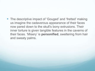  The descriptive impact of ‘Gouged’ and ‘fretted’ making
us imagine the cadaverous appearance of their faces
now pared down to the skull’s bony extrusions. Their
inner torture is given tangible features in the caverns of
their faces. ‘Misery’ is personified, sweltering from hair
and sweaty palms.

 