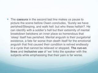  The caesura in the second last line makes us pause to
picture the scene before Owen concludes, ‘Surely we have
perished/Sleeping, and walk hell: but who these hellish?. He
can identify with a soldier’s hell but their extremity of mental
breakdown betokens an inner place so horrendous that
‘sleep’ itself has perished. Mental anguish is their purgatorial
existence, a fate far worse than death itself for the emotional
anguish that first caused their condition is relived endlessly
in a cycle that cannot be relieved or stopped. The run-on
lines and inclusive use of ‘we’ links the speaker with the
subjects while emphasising that their pain is far worse.

 