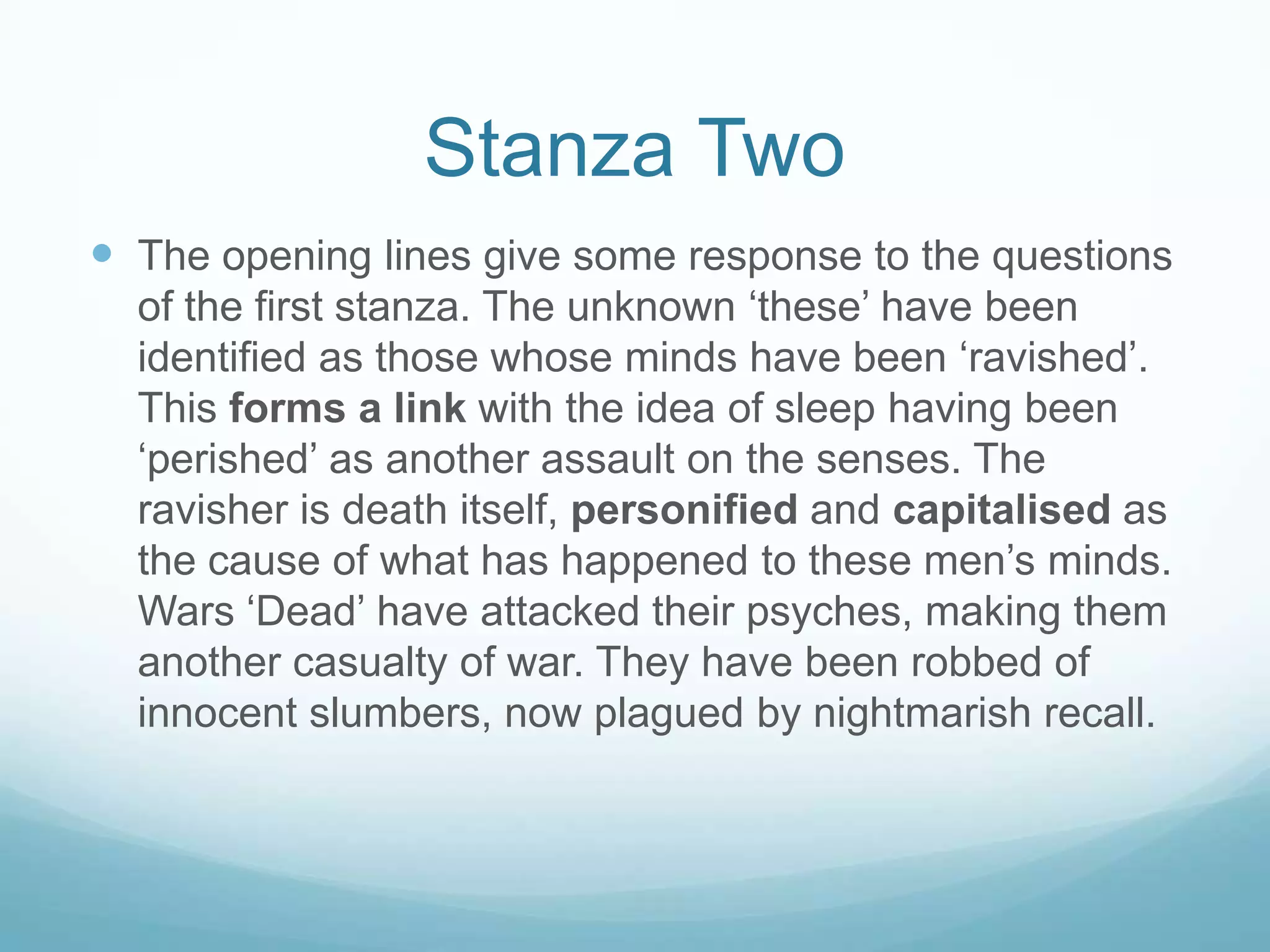 Stanza TwoThe opening lines give some response to the questions of the first stanza. The unknown ‘these’ have been identified as those whose minds have been ‘ravished’. This forms a link with the idea of sleep having been ‘perished’ as another assault on the senses. The ravisher is death itself, personified and capitalised as the cause of what has happened to these men’s minds. Wars ‘Dead’ have attacked their psyches, making them another casualty of war. They have been robbed of innocent slumbers, now plagued by nightmarish recall. 