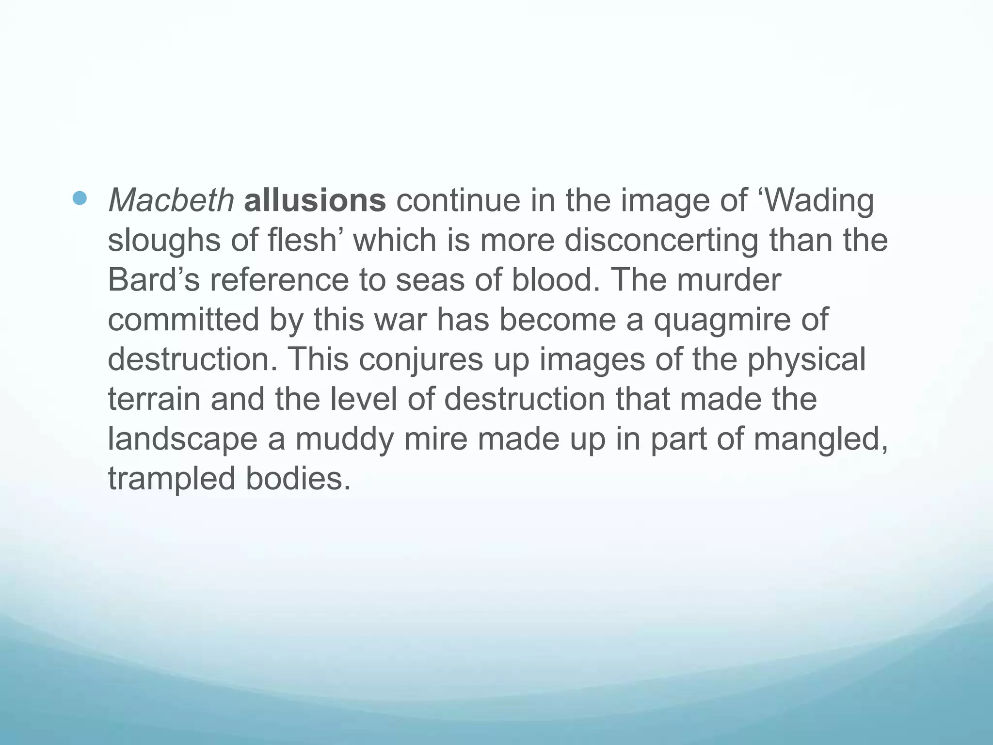 Macbethallusions continue in the image of ‘Wading sloughs of flesh’ which is more disconcerting than the Bard’s reference to seas of blood. The murder committed by this war has become a quagmire of destruction. This conjures up images of the physical terrain and the level of destruction that made the landscape a muddy mire made up in part of mangled, trampled bodies. 